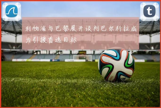 利物浦与巴黎展开谈判巴尔科拉成为引援首选目标