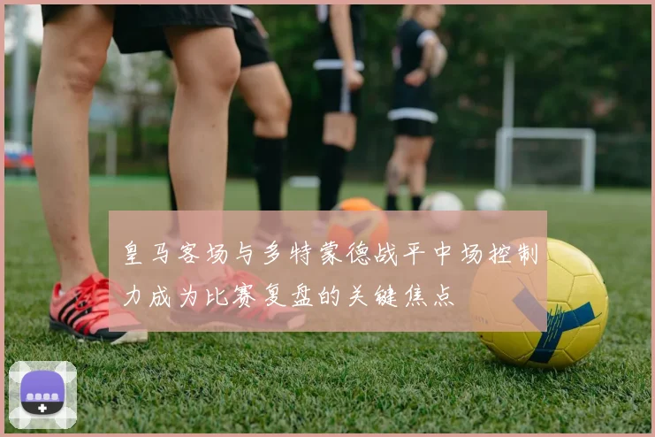 皇马客场与多特蒙德战平中场控制力成为比赛复盘的关键焦点
