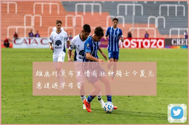 雄鹿对莫布里情有独钟骑士今夏无意追逐字母哥
