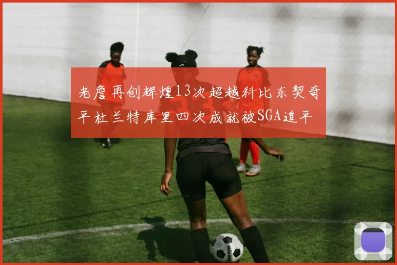 老詹再创辉煌13次超越科比东契奇平杜兰特库里四次成就被SGA追平