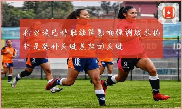科尔谈巴特勒缺阵影响强调战术执行是弥补关键差距的关键