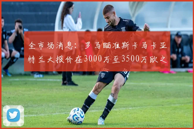 全市场消息：罗马瞄准斯卡马卡亚特兰大报价在3000万至3500万欧之间