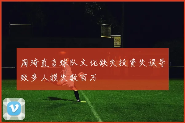 周琦直言球队文化缺失投资失误导致多人损失数百万