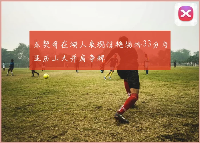 东契奇在湖人表现惊艳场均33分与亚历山大并肩争辉