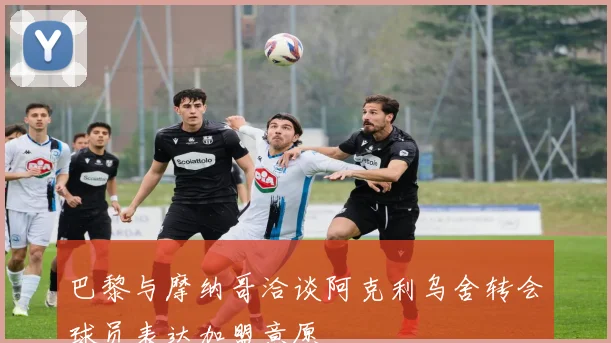 巴黎与摩纳哥洽谈阿克利乌舍转会球员表达加盟意愿