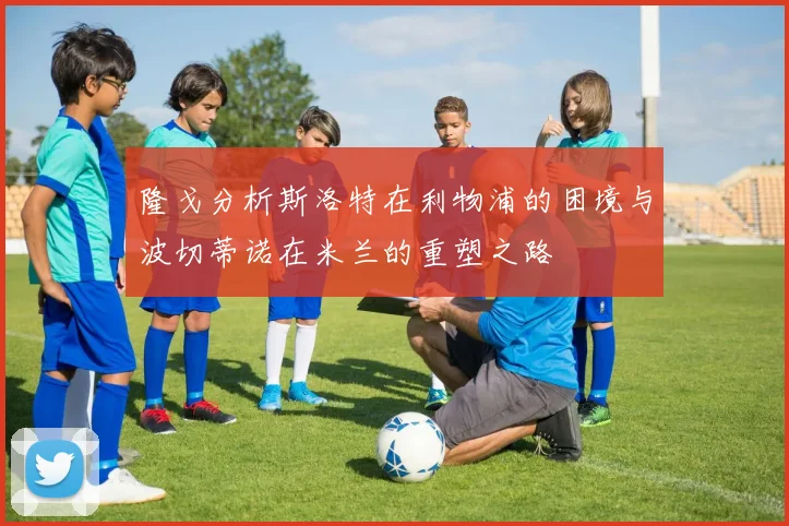 隆戈分析斯洛特在利物浦的困境与波切蒂诺在米兰的重塑之路