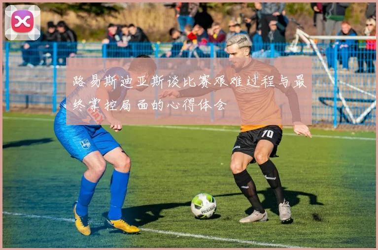 路易斯迪亚斯谈比赛艰难过程与最终掌控局面的心得体会